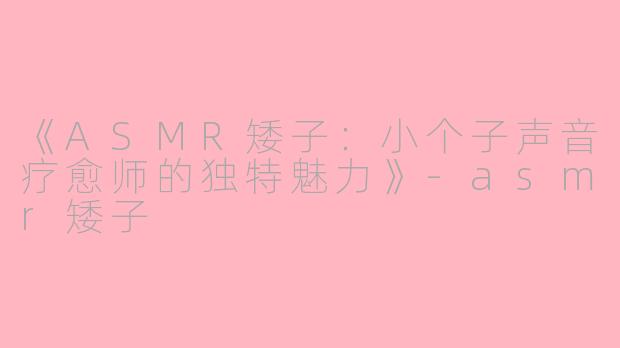 《ASMR矮子：小个子声音疗愈师的独特魅力》-asmr矮子