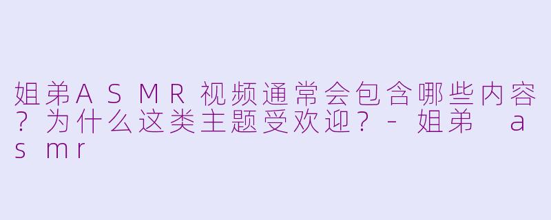 姐弟ASMR视频通常会包含哪些内容？为什么这类主题受欢迎？-姐弟 asmr