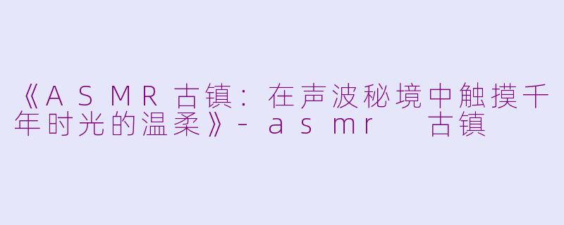 《ASMR古镇：在声波秘境中触摸千年时光的温柔》-asmr 古镇