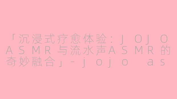 「沉浸式疗愈体验：JOJOASMR与流水声ASMR的奇妙融合」-jojo asmr water asmr