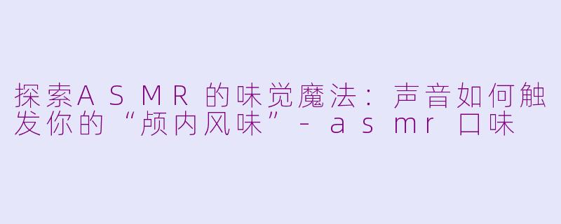 探索ASMR的味觉魔法：声音如何触发你的“颅内风味”-asmr口味