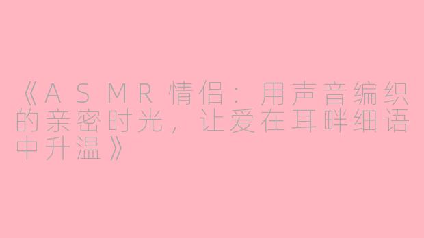 《ASMR情侣：用声音编织的亲密时光，让爱在耳畔细语中升温》