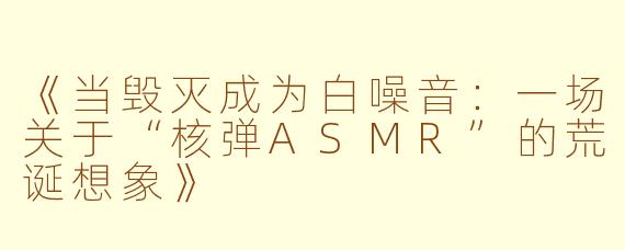 《当毁灭成为白噪音：一场关于“核弹ASMR”的荒诞想象》