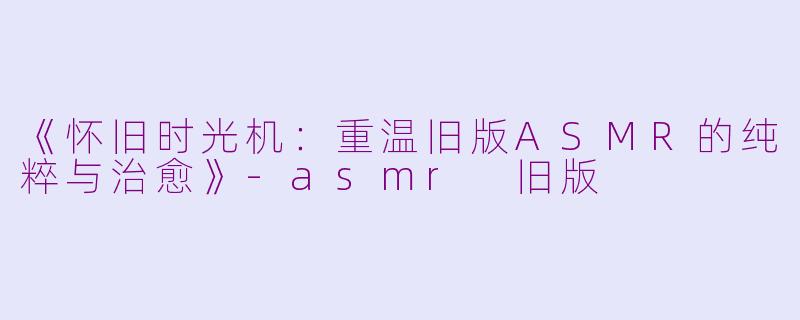 《怀旧时光机：重温旧版ASMR的纯粹与治愈》-asmr 旧版