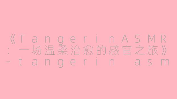 《TangerinASMR：一场温柔治愈的感官之旅》-tangerin asmr
