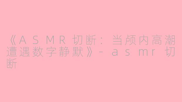 《ASMR切断：当颅内高潮遭遇数字静默》-asmr切断