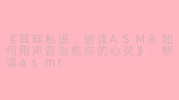 《耳畔私语：朗读ASMR如何用声音治愈你的心灵》-朗读asmr
