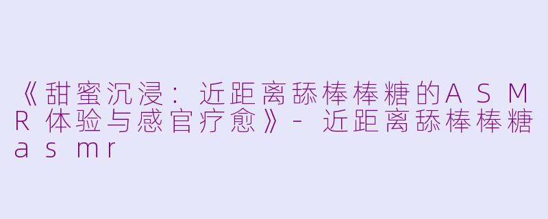 《甜蜜沉浸：近距离舔棒棒糖的ASMR体验与感官疗愈》-近距离舔棒棒糖asmr