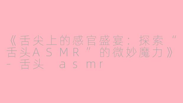 《舌尖上的感官盛宴：探索“舌头ASMR”的微妙魔力》-舌头 asmr