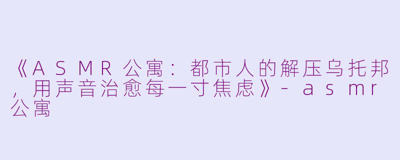 《ASMR公寓：都市人的解压乌托邦，用声音治愈每一寸焦虑》-asmr公寓