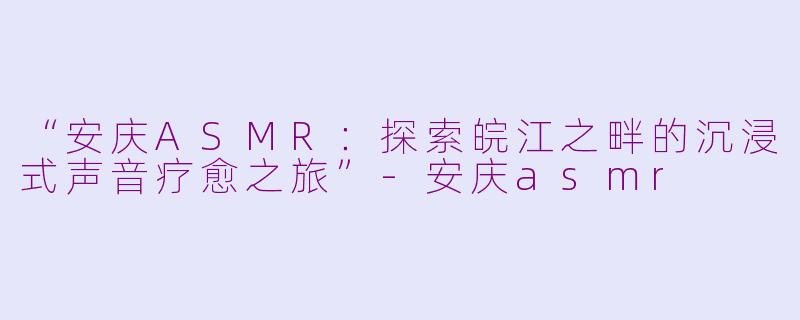 “安庆ASMR：探索皖江之畔的沉浸式声音疗愈之旅”-安庆asmr