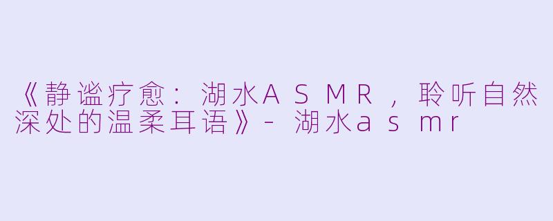《静谧疗愈：湖水ASMR，聆听自然深处的温柔耳语》-湖水asmr