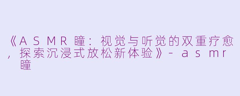 《ASMR瞳：视觉与听觉的双重疗愈，探索沉浸式放松新体验》-asmr 瞳
