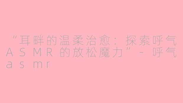 “耳畔的温柔治愈：探索呼气ASMR的放松魔力”-呼气asmr