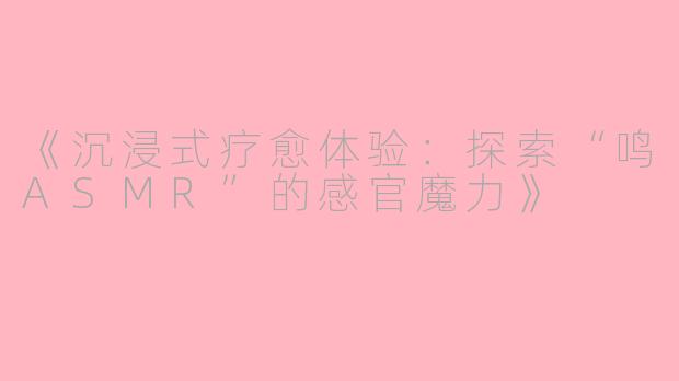 《沉浸式疗愈体验：探索“鸣ASMR”的感官魔力》