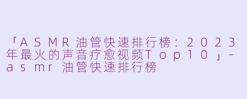 「ASMR油管快速排行榜：2023年最火的声音疗愈视频Top10」-asmr油管快速排行榜