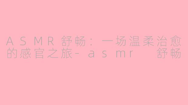 ASMR舒畅：一场温柔治愈的感官之旅-asmr 舒畅