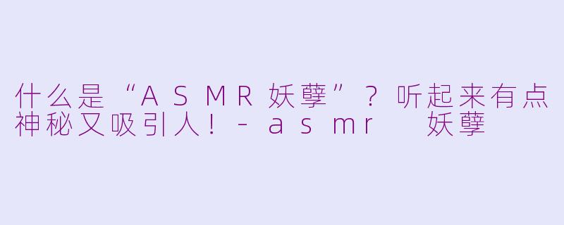 什么是“ASMR妖孽”？听起来有点神秘又吸引人！-asmr 妖孽