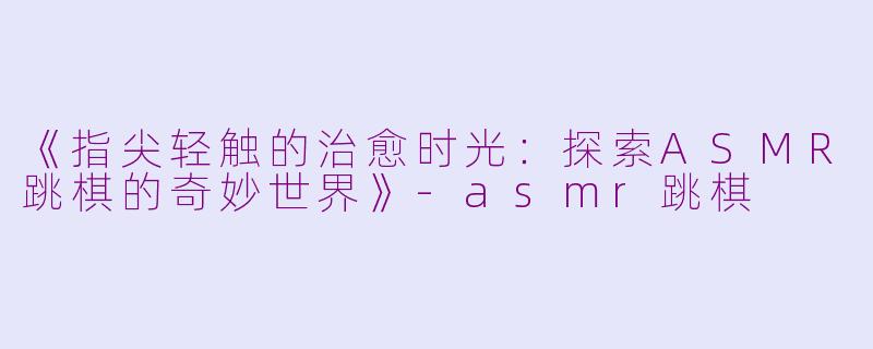 《指尖轻触的治愈时光：探索ASMR跳棋的奇妙世界》-asmr跳棋
