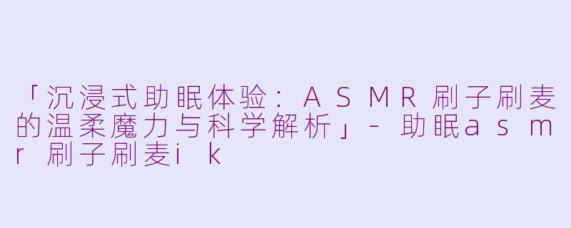 「沉浸式助眠体验：ASMR刷子刷麦的温柔魔力与科学解析」-助眠asmr刷子刷麦ik