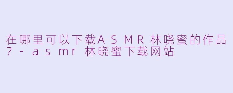 在哪里可以下载ASMR林晓蜜的作品?