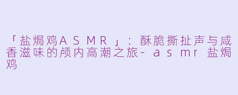 「盐焗鸡ASMR」：酥脆撕扯声与咸香滋味的颅内高潮之旅-asmr盐焗鸡
