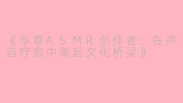 《华裔ASMR创作者：在声音疗愈中架起文化桥梁》