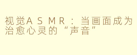 视觉ASMR：当画面成为治愈心灵的“声音”