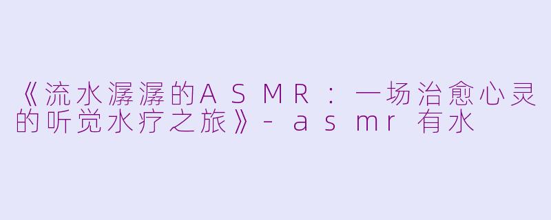 《流水潺潺的ASMR：一场治愈心灵的听觉水疗之旅》-asmr有水