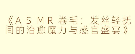 《ASMR卷毛：发丝轻抚间的治愈魔力与感官盛宴》