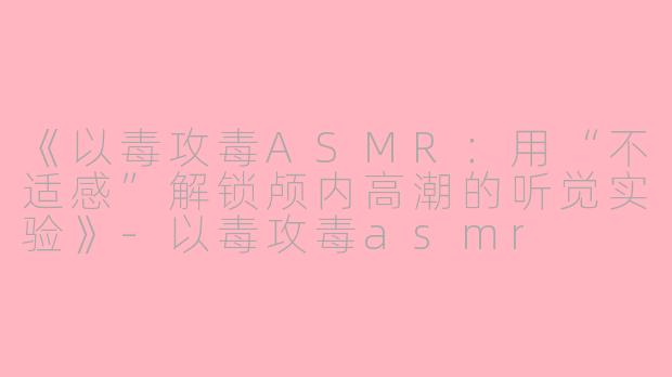 《以毒攻毒ASMR：用“不适感”解锁颅内高潮的听觉实验》-以毒攻毒asmr