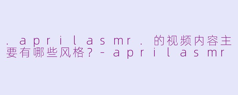 .aprilasmr.的视频内容主要有哪些风格？-aprilasmr