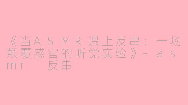 《当ASMR遇上反串：一场颠覆感官的听觉实验》-asmr 反串