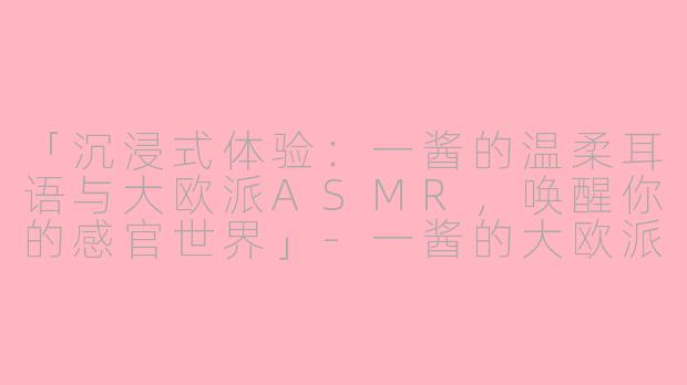 「沉浸式体验：一酱的温柔耳语与大欧派ASMR，唤醒你的感官世界」-一酱的大欧派asmr