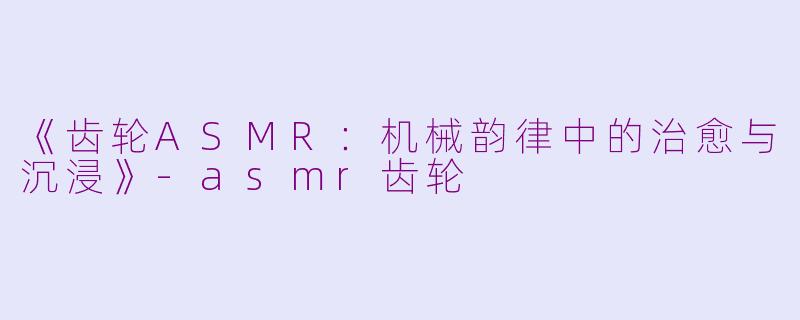《齿轮ASMR：机械韵律中的治愈与沉浸》-asmr齿轮