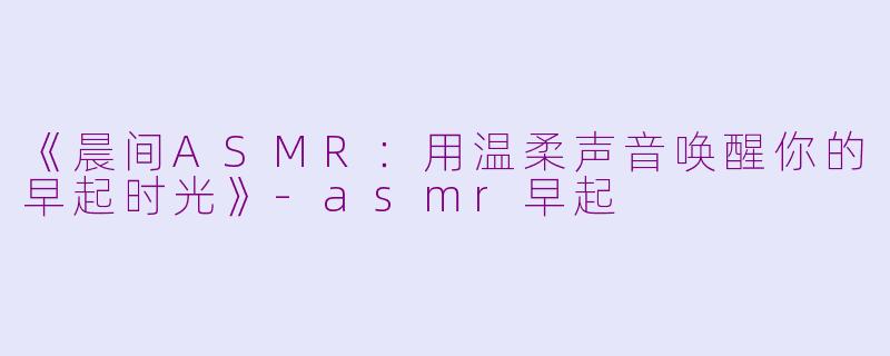 《晨间ASMR：用温柔声音唤醒你的早起时光》-asmr早起