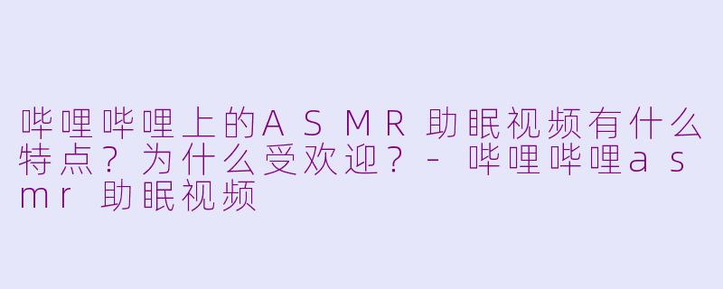 哔哩哔哩上的ASMR助眠视频有什么特点？为什么受欢迎？-哔哩哔哩asmr助眠视频