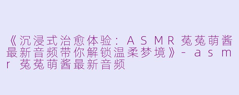《沉浸式治愈体验：ASMR菟菟萌酱最新音频带你解锁温柔梦境》-asmr菟菟萌酱最新音频
