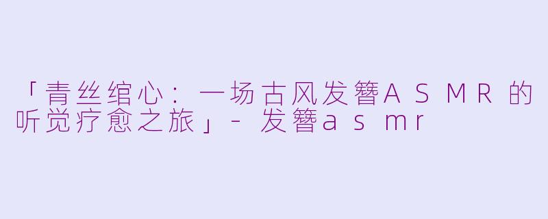 「青丝绾心：一场古风发簪ASMR的听觉疗愈之旅」-发簪asmr