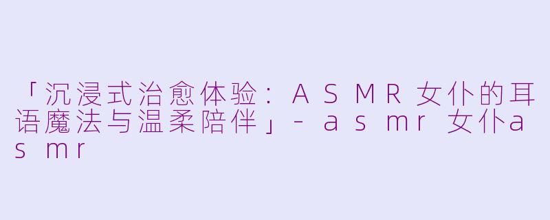 「沉浸式治愈体验：ASMR女仆的耳语魔法与温柔陪伴」-asmr女仆asmr