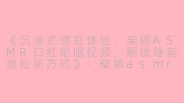 《沉浸式感官体验：柴娜ASMR口红助眠视频，解锁睡前放松新方式》-柴娜asmr口红助眠视频