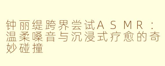 钟丽缇跨界尝试ASMR：温柔嗓音与沉浸式疗愈的奇妙碰撞