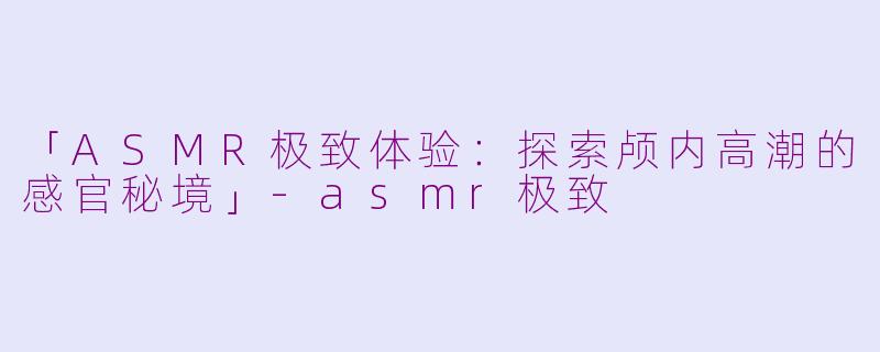 「ASMR极致体验：探索颅内高潮的感官秘境」-asmr极致
