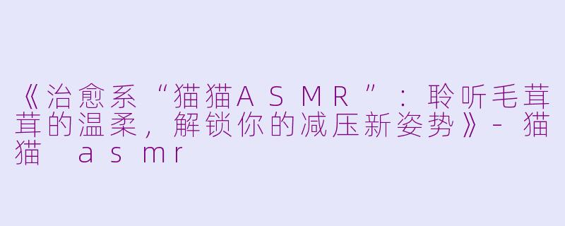 《治愈系“猫猫ASMR”：聆听毛茸茸的温柔，解锁你的减压新姿势》-猫猫 asmr