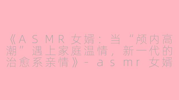 《ASMR女婿：当“颅内高潮”遇上家庭温情，新一代的治愈系亲情》-asmr女婿