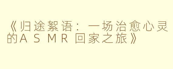 《归途絮语：一场治愈心灵的ASMR回家之旅》