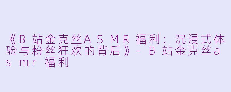 《B站金克丝ASMR福利：沉浸式体验与粉丝狂欢的背后》-B站金克丝asmr福利