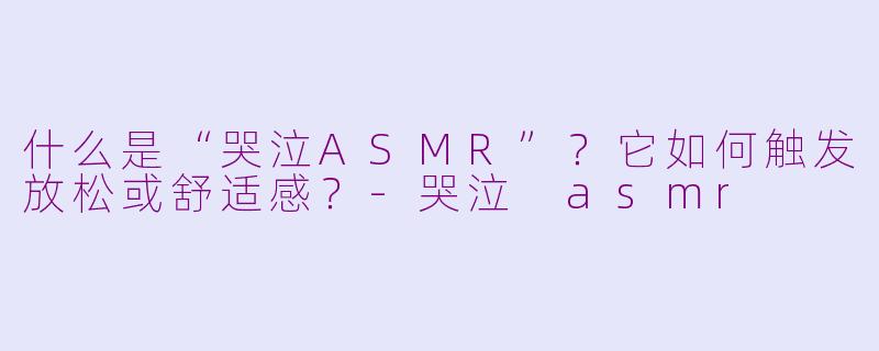什么是“哭泣ASMR”？它如何触发放松或舒适感？-哭泣 asmr