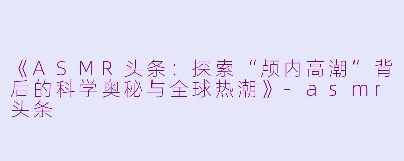 《ASMR头条：探索“颅内高潮”背后的科学奥秘与全球热潮》-asmr头条