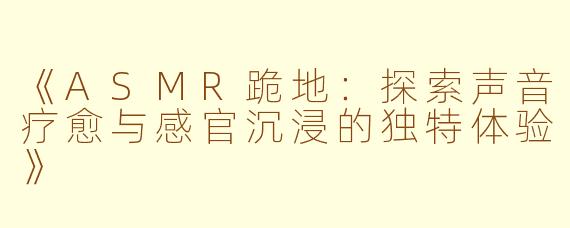 《ASMR跪地：探索声音疗愈与感官沉浸的独特体验》
